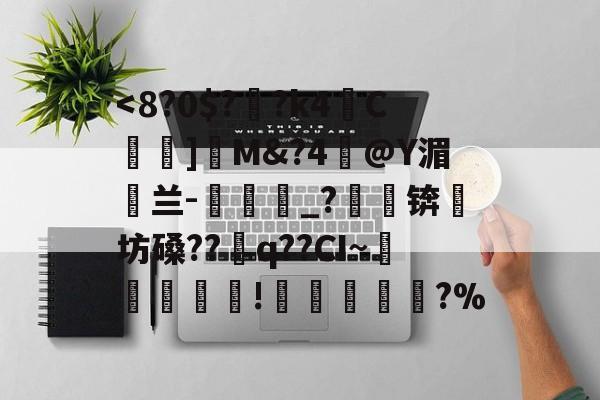包含<8?0$?衎?k4C蛿]硦M&?4嚇@Y湄鍦兰-譞梊_?苭蟔锛坊磉??讙q??CI~揮蟌聉屧!妰冞	?%的词条